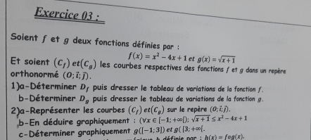 Soient fet g deux fonctions définies par :
f(x)=x^2-4x+1 et g(x)=sqrt(x+1)
Et soient (c_f) et (C_g) les courbes respectives des fonctions fet g dans un repère 
orthonormé (0;vector i;vector j). 
1)a-Déterminer D_f puis dresser le tableau de variations de la fonction . 
b-Déterminer D_g puis dresser le tableau de variations de la fonction g. 
2)a-Représenter les courbes (c_f) et (c_s) sur le repère (0;i;j). 
b-En déduire graphiquement : (forall x∈ [-1;+∈fty );sqrt(x+1)≤ x^2-4x+1
c-Déterminer graphiquement g([-1:3]) et g([3;+∈fty [.
h(x)=fog(x).