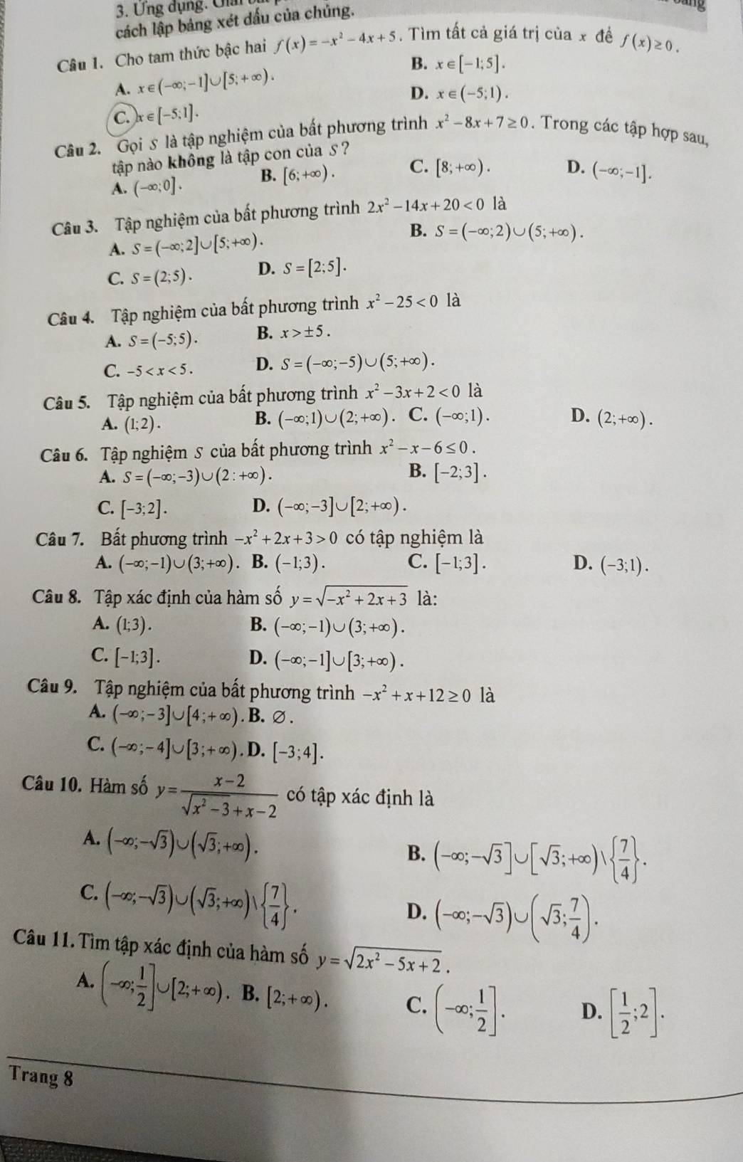 Ưng dụng. Ulai
cách lập bảng xét dấu của chủng.
ang
Câu 1. Cho tam thức bậc hai f(x)=-x^2-4x+5. Tìm tất cả giá trị của x đề f(x)≥ 0.
B.
A. x∈ (-∈fty ;-1]∪ [5;+∈fty ). x∈ [-1;5].
D. x∈ (-5;1).
c. x∈ [-5;1].
Câu 2. Gọi s là tập nghiệm của bất phương trình x^2-8x+7≥ 0. Trong các tập hợp sau,
tập nào không là tập con của 5 ?
A. (-∈fty ;0].
B. [6;+∈fty ). C. [8;+∈fty ). D. (-∈fty ;-1].
Câu 3. Tập nghiệm của bất phương trình 2x^2-14x+20<0</tex> là
A. S=(-∈fty ;2]∪ [5;+∈fty ).
B. S=(-∈fty ;2)∪ (5;+∈fty ).
C. S=(2;5). D. S=[2;5].
Câu 4. Tập nghiệm của bất phương trình x^2-25<0</tex> là
A. S=(-5;5). B. x>± 5.
C. -5 D. S=(-∈fty ;-5)∪ (5;+∈fty ).
Câu 5. Tập nghiệm của bất phương trình x^2-3x+2<0</tex> là
A. (1;2).
B. (-∈fty ;1)∪ (2;+∈fty ) C. (-∈fty ;1). D. (2;+∈fty ).
Câu 6. Tập nghiệm S của bất phương trình x^2-x-6≤ 0.
B.
A. S=(-∈fty ;-3)∪ (2:+∈fty ). [-2;3].
C. [-3;2]. D. (-∈fty ;-3]∪ [2;+∈fty ).
Câu 7. Bất phương trình -x^2+2x+3>0 có tập nghiệm là
A. (-∈fty ;-1)∪ (3;+∈fty ). B. (-1;3). C. [-1;3]. D. (-3;1).
Câu 8. Tập xác định của hàm số y=sqrt(-x^2+2x+3) là:
A. (1;3). B. (-∈fty ;-1)∪ (3;+∈fty ).
C. [-1;3]. D. (-∈fty ;-1]∪ [3;+∈fty ).
Câu 9. Tập nghiệm của bất phương trình -x^2+x+12≥ 0 là
A. (-∈fty ;-3]∪ [4;+∈fty ). B. ∅ .
C. (-∈fty ;-4]∪ [3;+∈fty ). D. [-3;4].
Câu 10. Hàm số y= (x-2)/sqrt(x^2-3)+x-2  có tập xác định là
A. (-∈fty ;-sqrt(3))∪ (sqrt(3);+∈fty ).
B. (-∈fty ;-sqrt(3)]∪ [sqrt(3);+∈fty )vee   7/4  .
C. (-∈fty ;-sqrt(3))∪ (sqrt(3);+∈fty )vee   7/4  .
D. (-∈fty ;-sqrt(3))∪ (sqrt(3); 7/4 ).
Câu 11.Tìm tập xác định của hàm số y=sqrt(2x^2-5x+2).
A. (-∈fty ; 1/2 ]∪ [2;+∈fty ) B. [2;+∈fty ). C. (-∈fty ; 1/2 ]. D. [ 1/2 ;2].
Trang 8