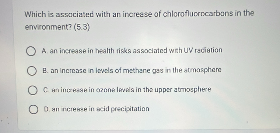 Which is associated with an increase of chlorofluorocarbons in the
environment? (5.3)
A. an increase in health risks associated with UV radiation
B. an increase in levels of methane gas in the atmosphere
C. an increase in ozone levels in the upper atmosphere
D. an increase in acid precipitation