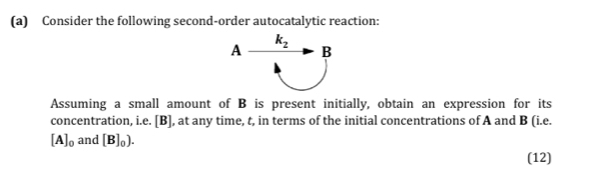 Consider the following second-order autocatalytic reaction:
Assuming a small amount of B is present initially, obtain an expression for its
concentration, i.e. [B], at any time, t, in terms of the initial concentrations of A and B (i.e.
[A]_0 and [B]_0).
(12)