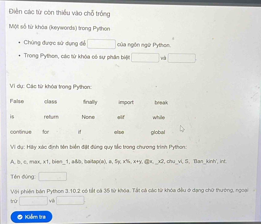 Điền các từ còn thiếu vào chỗ trống 
Một số từ khóa (keywords) trong Python 
Chúng được sử dụng để của ngôn ngữ Python. 
Trong Python, các từ khóa có sự phân biệt và 
Ví dụ: Các từ khóa trong Python: 
Ví dụ: Hãy xác định tên biến đặt đúng quy tắc trong chương trình Python:
A, b, c, max, x1, bien_1, a&b, baitap(a), a, 5y, x%, x+y, @ x, _ x2, , chu_vi, S, ‘Ban_kinh’, int. 
Tên đúng: 
Với phiên bản Python 3.10.2 có tất cả 35 từ khóa. Tất cả các từ khóa đều ở dạng chữ thường, ngoại 
trừ và 
Kiểm tra