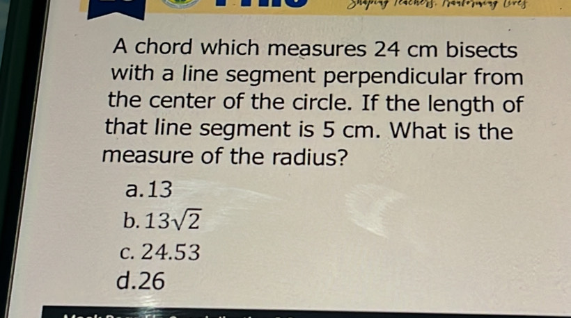 A chord which measures 24 cm bisects
with a line segment perpendicular from
the center of the circle. If the length of
that line segment is 5 cm. What is the
measure of the radius?
a. 13
b. 13sqrt(2)
c. 24.53
d. 26