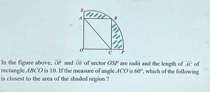 s
A B
M
C
In the figure above, overline OP and overline OS of sector OSP are radii and the length of overline AC of 
rectangle ABCO is 10. If the measure of angle ACO is 60° , which of the following 
is closest to the area of the shaded region ?