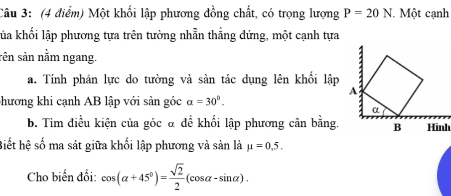 Một khối lập phương đồng chất, có trọng lượng P=20N Một cạnh 
kủa khối lập phương tựa trên tường nhẫn thẳng đứng, một cạnh tựa 
rên sàn nằm ngang. 
a. Tính phản lực do tường và sàn tác dụng lên khối lập 
phương khi cạnh AB lập với sàn góc alpha =30^0. 
b. Tìm điều kiện của góc α để khối lập phương cân bằng. 
Biết hệ số ma sát giữa khối lập phương và sản là mu =0,5. 
Cho biến đổi: cos (alpha +45°)= sqrt(2)/2 (cos alpha -sin alpha ).