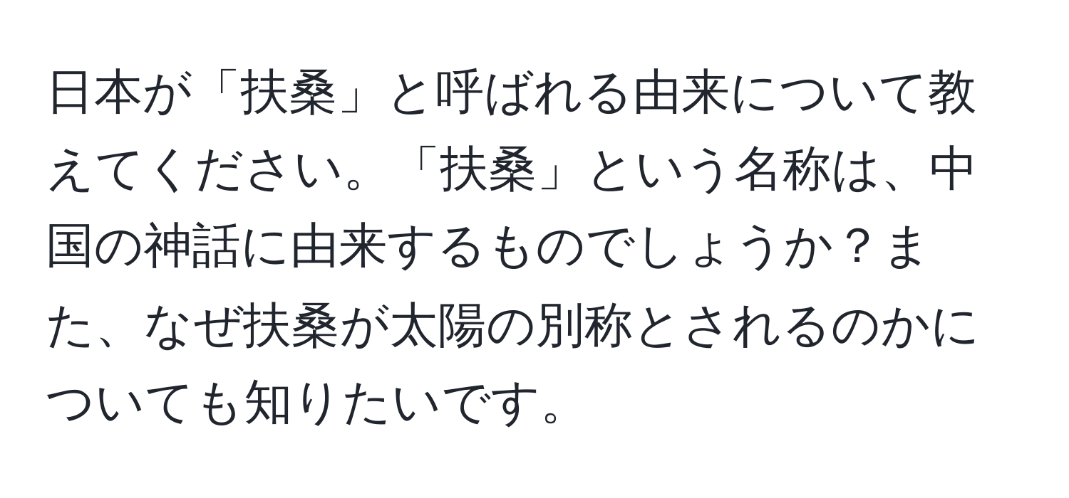 日本が「扶桑」と呼ばれる由来について教えてください。「扶桑」という名称は、中国の神話に由来するものでしょうか？また、なぜ扶桑が太陽の別称とされるのかについても知りたいです。