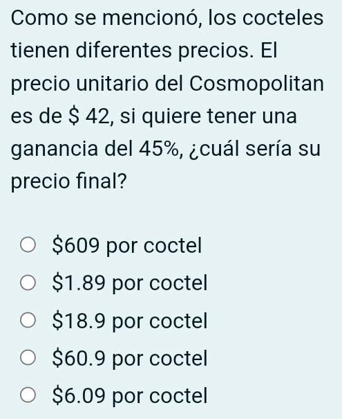 Como se mencionó, los cocteles
tienen diferentes precios. El
precio unitario del Cosmopolitan
es de $ 42, si quiere tener una
ganancia del 45%, ¿cuál sería su
precio final?
$609 por coctel
$1.89 por coctel
$18.9 por coctel
$60.9 por coctel
$6.09 por coctel