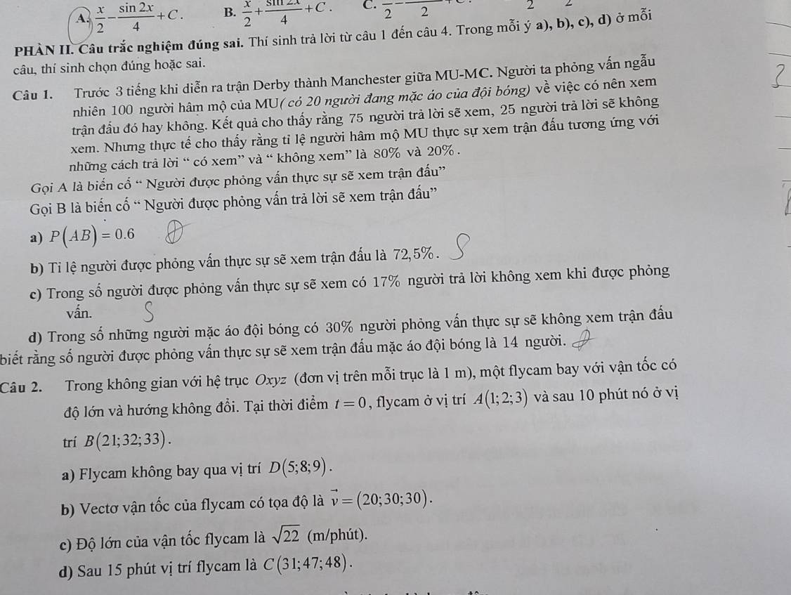 A.  x/2 - sin 2x/4 +C. B.  x/2 + sin 2x/4 +C. C. frac 2-frac 2 2
PHÀN II. Câu trắc nghiệm đúng sai. Thí sinh trả lời từ câu 1 đến câu 4. Trong mỗi ý a), b), c), d) ở mỗi
câu, thí sinh chọn đúng hoặc sai.
Câu 1. Trước 3 tiếng khi diễn ra trận Derby thành Manchester giữa MU-MC. Người ta phỏng vấn ngẫu
nhiên 100 người hâm mộ của MU( có 20 người đang mặc áo của đội bóng) về việc có nên xem
trận đầu đó hay không. Kết quả cho thấy rằng 75 người trả lời sẽ xem, 25 người trả lời sẽ không
xem. Nhưng thực tế cho thấy rằng tỉ lệ người hâm mộ MU thực sự xem trận đấu tương ứng với
những cách trả lời “ có xem” và “ không xem” là 80% và 20% .
Gọi A là biển cổ “ Người được phỏng vấn thực sự sẽ xem trận đấu”
Gọi B là biến cố “ Người được phỏng vấn trả lời sẽ xem trận đấu”
a) P(AB)=0.6
b) Ti lệ người được phỏng vấn thực sự sẽ xem trận đấu là 72,5%.
c) Trong số người được phỏng vấn thực sự sẽ xem có 17% người trả lời không xem khi được phỏng
vấn.
d) Trong số những người mặc áo đội bóng có 30% người phỏng vấn thực sự sẽ không xem trận đấu
biết rằng số người được phỏng vấn thực sự sẽ xem trận đấu mặc áo đội bóng là 14 người.
Câu 2.  Trong không gian với hệ trục Oxyz (đơn vị trên mỗi trục là 1 m), một flycam bay với vận tốc có
độ lớn và hướng không đổi. Tại thời điểm t=0 , flycam ở vị trí A(1;2;3) và sau 10 phút nó ở vị
trí B(21;32;33).
a) Flycam không bay qua vị trí D(5;8;9).
b) Vectơ vận tốc của flycam có tọa độ là vector v=(20;30;30).
c) Độ lớn của vận tốc flycam là sqrt(22) (m/phút).
d) Sau 15 phút vị trí flycam là C(31;47;48).