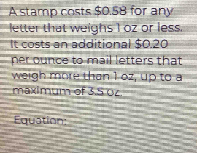 A stamp costs $0.58 for any 
letter that weighs 1 oz or less. 
It costs an additional $0.20
per ounce to mail letters that 
weigh more than 1 oz, up to a 
maximum of 3.5 oz. 
Equation: