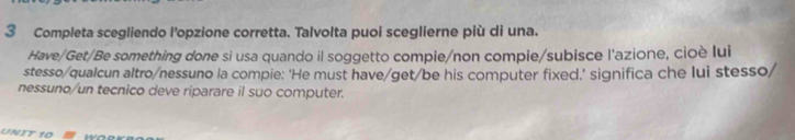 Completa scegliendo l'opzione corretta. Talvolta puoi sceglierne più di una. 
Have/Get/Be something done si usa quando il soggetto compie/non compie/subisce l'azione, cioè lui 
stesso/qualcun altro/nessuno la compie: ‘He must have/get/be his computer fixed.’ significa che lui stesso/ 
nessuno/un tecnico deve riparare il suo computer. 
UNIT 10