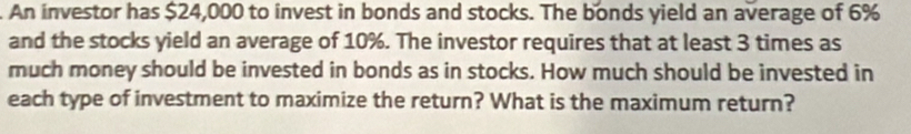 An investor has $24,000 to invest in bonds and stocks. The bonds yield an average of 6%
and the stocks yield an average of 10%. The investor requires that at least 3 times as 
much money should be invested in bonds as in stocks. How much should be invested in 
each type of investment to maximize the return? What is the maximum return?