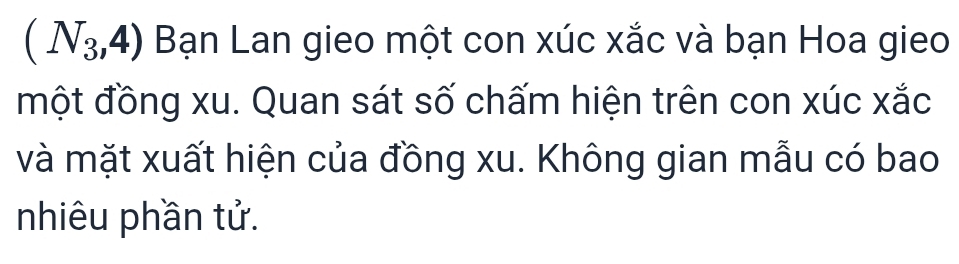 (N_3,4) Bạn Lan gieo một con xúc xắc và bạn Hoa gieo 
một đồng xu. Quan sát số chấm hiện trên con xúc xắc 
và mặt xuất hiện của đồng xu. Không gian mẫu có bao 
nhiêu phần tử.