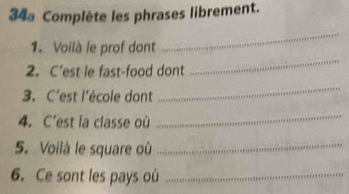 34a Complète les phrases librement. 
1. Voilà le prof dont 
_ 
2. C'est le fast-food dont 
_ 
3. C'est l'école dont 
_ 
4. C'est la classe où 
_ 
5. Voilà le square où_ 
6. Ce sont les pays où_