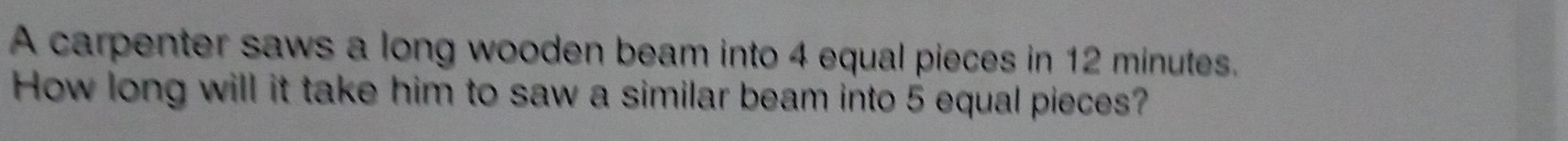 A carpenter saws a long wooden beam into 4 equal pieces in 12 minutes. 
How long will it take him to saw a similar beam into 5 equal pieces?