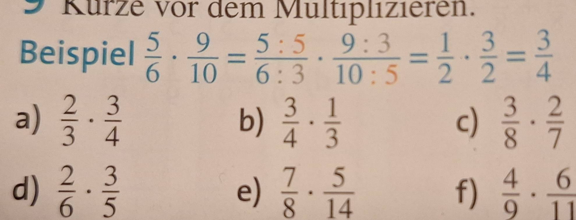 Kürze vor dem Multiplizieren. 
Beispiel  5/6 ·  9/10 = 5:5/6:3 ·  9:3/10:5 = 1/2 ·  3/2 = 3/4 
a)  2/3 ·  3/4   3/4 ·  1/3   3/8 ·  2/7 
b) 
c) 
d)  2/6 ·  3/5   7/8 ·  5/14   4/9 ·  6/11 
e) 
f)