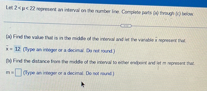 Let 2 <22</tex> represent an interval on the number line. Complete parts (a) through (c) below. 
(a) Find the value that is in the middle of the interval and let the variable x represent that.
overline x=12 (Type an integer or a decimal. Do not round.) 
(b) Find the distance from the middle of the interval to either endpoint and let m represent that.
m=□ (Type an integer or a decimal. Do not round.)