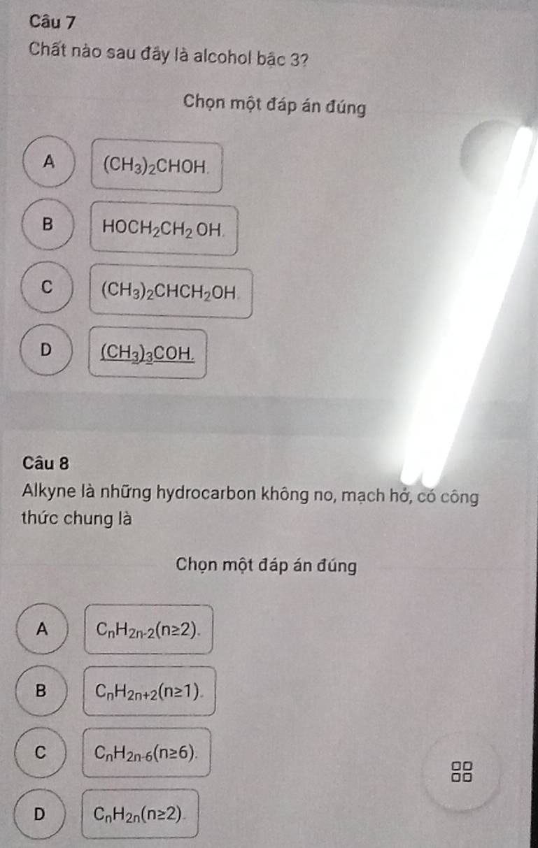 Chất nào sau đây là alcohol bậc 3?
Chọn một đáp án đúng
A (CH_3)_2CHOH.
B HOCH_2CH_2OH.
C (CH_3)_2CHCH_2OH
D _ (CH_3)_3COH. 
Câu 8
Alkyne là những hydrocarbon không no, mạch hớ, có công
thức chung là
Chọn một đáp án đúng
A C_nH_2n-2(n≥ 2).
B C_nH_2n+2(n≥ 1).
C C_nH_2n-6(n≥ 6).
D C_nH_2n(n≥ 2).