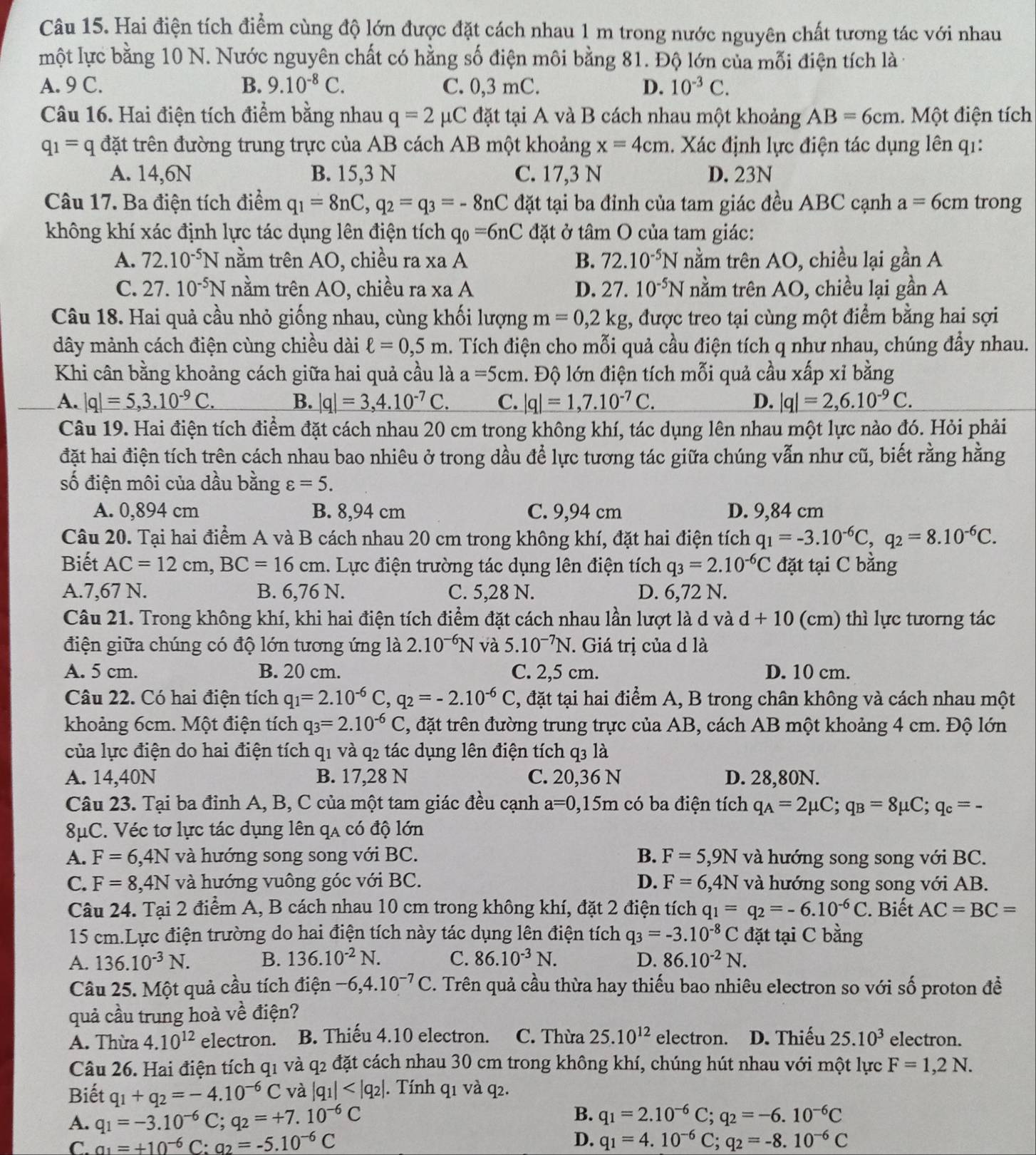 Hai điện tích điểm cùng độ lớn được đặt cách nhau 1 m trong nước nguyên chất tương tác với nhau
một lực bằng 10 N. Nước nguyên chất có hằng số điện môi bằng 81. Độ lớn của mỗi điện tích là -
A. 9 C. B. 9.10^(-8)C. C. 0,3 mC. D. 10^(-3)C.
Câu 16. Hai điện tích điểm bằng nhau q=2mu C đặt tại A và B cách nhau một khoảng AB=6cm. Một điện tích
q_1=q đặt trên đường trung trực của AB cách AB một khoảng x=4cm. Xác định lực điện tác dụng lên q1:
A. 14,6N B. 15,3 N C. 17,3 N D. 23N
Câu 17. Ba điện tích điểm q_1=8nC,q_2=q_3=-8nC đặt tại ba đỉnh của tam giác đều ABC cạnh a=6cm trong
không khí xác định lực tác dụng lên điện tích q_0=6nC đặt ở tâm O của tam giác:
A. 72.10^(-5)N nằm trên AO, chiều ra xa A B. 72.10^(-5)N nằm trên AO, chiều lại gần A
C. 27.10^(-5)N nằm trên AO, chiều ra xa A D. 27.10^(-5)N nằm trên AO, chiều lại gần A
Câu 18. Hai quả cầu nhỏ giống nhau, cùng khối lượng m=0,2kg :, được treo tại cùng một điểm bằng hai sợi
dây mảnh cách điện cùng chiều dài ell =0,5m. Tích điện cho mỗi quả cầu điện tích q như nhau, chúng đầy nhau.
Khi cân bằng khoảng cách giữa hai quả cầu là a=5cm. Độ lớn điện tích mỗi quả cầu xấp xỉ bằng
A. |q|=5,3.10^(-9)C. B. |q|=3,4.10^(-7)C. C. |q|=1,7.10^(-7)C. D. |q|=2,6.10^(-9)C.
Câu 19. Hai điện tích điểm đặt cách nhau 20 cm trong không khí, tác dụng lên nhau một lực nào đó. Hỏi phải
đặt hai điện tích trên cách nhau bao nhiêu ở trong dầu để lực tương tác giữa chúng vẫn như cũ, biết rằng hằng
số điện môi của dầu bằng varepsilon =5.
A. 0,894 cm B. 8,94 cm C. 9,94 cm D. 9,84 cm
Câu 20. Tại hai điểm A và B cách nhau 20 cm trong không khí, đặt hai điện tích q_1=-3.10^(-6)C,q_2=8.10^(-6)C.
Biết AC=12cm,BC=16cm 1. Lực điện trường tác dụng lên điện tích q_3=2.10^(-6)C đặt tại C bằng
A.7,67 N. B. 6,76 N. C. 5,28 N. D. 6,72 N.
Câu 21. Trong không khí, khi hai điện tích điểm đặt cách nhau lần lượt là d và d+10 (cm) thì lực tưorng tác
điện giữa chúng có độ lớn tương ứng là 2.10^(-6)N và 5.10^(-7)N. Giá trị của d là
A. 5 cm. B. 20 cm. C. 2,5 cm. D. 10 cm.
Câu 22. Có hai điện tích q_1=2.10^(-6)C, q_2=-2.10^(-6)C 2, đặt tại hai điểm A, B trong chân không và cách nhau một
khoảng 6cm. Một điện tích q_3=2.10^(-6)C 3, đặt trên đường trung trực của AB, cách AB một khoảng 4 cm. Độ lớn
của lực điện do hai điện tích q1 và q2 tác dụng lên điện tích q3 là
A. 14,40N B. 17,28 N C. 20,36 N D. 28,80N.
Câu 23. Tại ba đỉnh A, B, C của một tam giác đều cạnh a=0,15m có ba điện tích q_A=2mu C;q_B=8mu C;q_c=-
8μC. Véc tơ lực tác dụng lên qa có độ lớn
A. F=6,4N và hướng song song với BC. B. F=5,9N và hướng song song với BC.
C. F=8,4N và hướng vuông góc với BC. D. F=6,4N và hướng song song với AB.
Câu 24. Tại 2 điểm A, B cách nhau 10 cm trong không khí, đặt 2 điện tích q_1=q_2=-6.10^(-6)C. Biết AC=BC=
15 cm.Lực điện trường do hai điện tích này tác dụng lên điện tích q_3=-3.10^(-8)C đặt tại C bằng
A. 136.10^(-3)N. B. 136.10^(-2)N. C. 86.10^(-3)N. D. 86.10^(-2)N.
Câu 25. Một quả cầu tích điện -6,4.10^(-7)C. Trên quả cầu thừa hay thiếu bao nhiêu electron so với số proton đề
quả cầu trung hoà về điện?
A. Thừa 4.10^(12) electron. B. Thiếu 4.10 electron. C. Thừa 25.10^(12) electron. D. Thiếu 25.10^3 electron.
Câu 26. Hai điện tích q1 và q2 đặt cách nhau 30 cm trong không khí, chúng hút nhau với một lực F=1,2N.
Biết q_1+q_2=-4.10^(-6)C và |q_1| . Tính q1 và q2.
A. q_1=-3.10^(-6)C;q_2=+7.10^(-6)C B. q_1=2.10^(-6)C;q_2=-6.10^(-6)C
D.
C. a_1=+10^(-6)C:a_2=-5.10^(-6)C q_1=4.10^(-6)C;q_2=-8.10^(-6)C