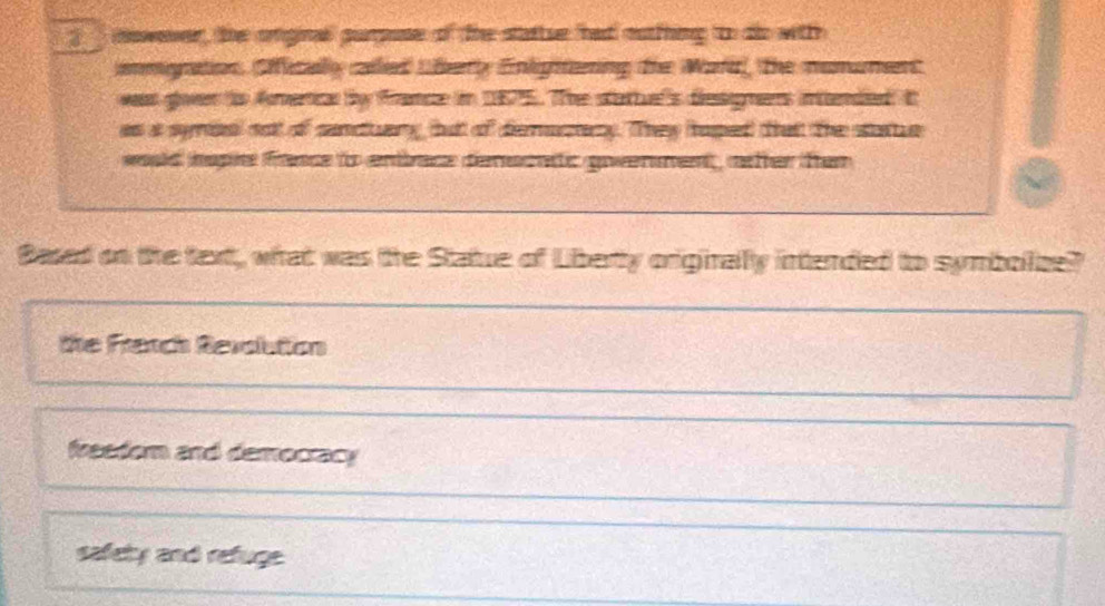 nowever, the onginal purpuse of the stattse had oothing t do with
ammoration. Ofically called Uferly Enlgitning the Ward, the mumument
wass goven to fmerical by france in 1875. The startuel's desigmens inttended It
as a symssl not of sanduary but of demuctery. They haped that the se
wuld nspe fance to entbace derecatc goverment, nfter fen
Based on the text, what was the Statue of Liberty originally intended to symbolze?
the Franch Revolution
feedom and democracy
safety and refuge.