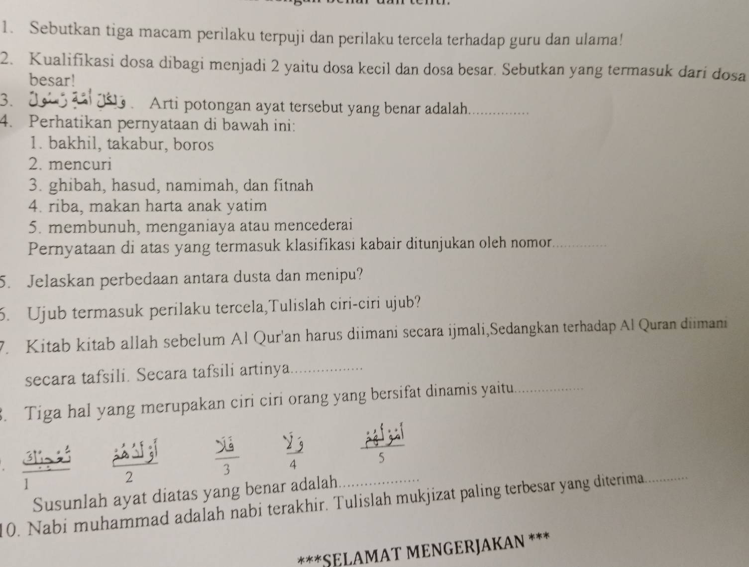 Sebutkan tiga macam perilaku terpuji dan perilaku tercela terhadap guru dan ulama! 
2. Kualifikasi dosa dibagi menjadi 2 yaitu dosa kecil dan dosa besar. Sebutkan yang termasuk dari dosa 
besar! 
3. 
G . Arti potongan ayat tersebut yang benar adalah_ 
4. Perhatikan pernyataan di bawah ini: 
1. bakhil, takabur, boros 
2. mencuri 
3. ghibah, hasud, namimah, dan fitnah 
4. riba, makan harta anak yatim 
5. membunuh, menganiaya atau mencederai 
Pernyataan di atas yang termasuk klasifikasi kabair ditunjukan oleh nomor_ 
5. Jelaskan perbedaan antara dusta dan menipu? 
6. Ujub termasuk perilaku tercela,Tulislah ciri-ciri ujub? 
7. Kitab kitab allah sebelum Al Qur'an harus diimani secara ijmali,Sedangkan terhadap Al Quran diimani 
secara tafsili. Secara tafsili artinya_ 
3. Tiga hal yang merupakan ciri ciri orang yang bersifat dinamis yaitu._
2 3
5
2
Susunlah ayat diatas yang benar adalah 
10. Nabi muhammad adalah nabi terakhir. Tulislah mukjizat paling terbesar yang diterima_ 
***SELAMAT MENGERJAKAN ***