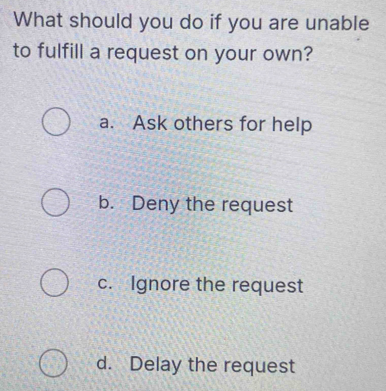 What should you do if you are unable
to fulfill a request on your own?
a. Ask others for help
b. Deny the request
c. Ignore the request
d. Delay the request