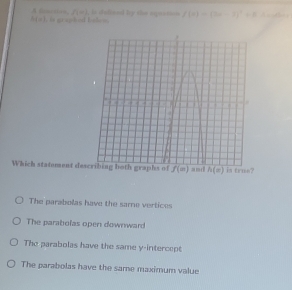 A Cm= f(m) , in stalinel by the epeation f(x)=(2x-1)^2+8 d e ad ing
h(x)
Which statement des is true?
The parabolas have the same vertices
The parabolas open downward
The parabolas have the same y-intercept
The parabolas have the same maximum value