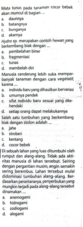 Mata tunas pada tanaman cocor bebek
akan muncul di bagian ....
a. daunnya
b. batangnya
c. bunganya
d. akarnya
Hydra sp. merupakan contoh hewan yang
berkembang biak dengan ....
a. pembelahan biner
b. fragmentasi
c. tunas
d. membelah diri
Manusia cenderunq lebih suka memper-
banyak tanaman dengan cara vegetatif,
karena ....
a. individu baru yang dihasilkan bervariasi
b. umurnya pendek
c. sifat individu baru sesuai yang dike-
hendaki
d. setiap orang dapat melakukannya
Salah satu tumbuhan yang berkembang
biak dengan stolon adalah ....
a. jahe
b. stroberi
c. kentang
d. cocor bebek
Di sebuah lahan yang luas ditumbuhi oleh
rumput dan alang-alang. Tidak ada akti-
vitas manusia di lahan tersebut. Seiring
dengan pergantian musim, angin semakin
sering berembus. Lahan tersebut mulai
didominasi tumbuhan alang-alang. Ber-
dasarkan perantaranya, penyerbukan yang
mungkin terjadi pada alang-alang tersebut
dinamakan ....
a. anemogami
b. hidrogami
c. zodiogami
d. alogami