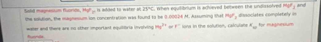 Solid magnesium fluoride, MgF,, is added to water at 25°C. When equilibrium is achieved between the undissolved MgF_2 and 
the solution, the magnesium ion concentration was found to be 0.00024 M. Assuming that MgF_2 dissociates completely in 
water and there are no other important equilibria involving Mg^(2+) or F° ions in the solution, calculate K_sp for magnesium 
huaride.