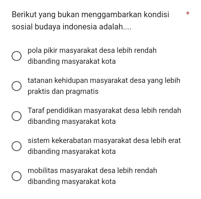 Berikut yang bukan menggambarkan kondisi * *
sosial budaya indonesia adalah....
pola pikir masyarakat desa lebih rendah
dibanding masyarakat kota
tatanan kehidupan masyarakat desa yang lebih
praktis dan pragmatis
Taraf pendidikan masyarakat desa lebih rendah
dibanding masyarakat kota
sistem kekerabatan masyarakat desa lebih erat
dibanding masyarakat kota
mobilitas masyarakat desa lebih rendah
dibanding masyarakat kota