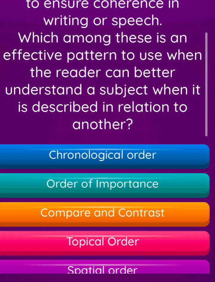 to ensure conerence in
writing or speech.
Which among these is an
effective pattern to use when
the reader can better
understand a subject when it
is described in relation to
another?
Chronological order
Order of Importance
Compare and Contrast
Topical Order
Spatial order