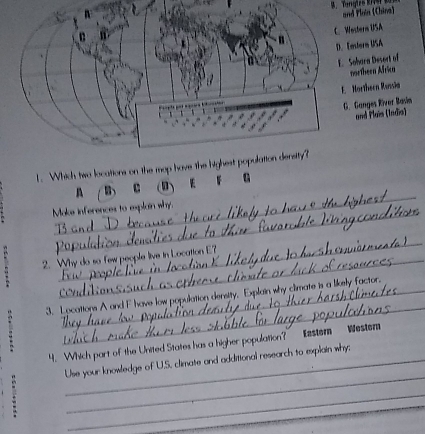 Tangtzo Ris and Plun (China)
C. Western USA
D. Festere USA
E. Sohara Desort of
northeen Africa
E Mortheen Ransia
G. Ganges River Basia
and Plaïs (Indis)
1. Which two locations on the mop have the highest populattion density?
_
C E
G
_
Moks inferences to explain why.
_
2. Why do so few people live t Location E?
_
3. Locations A and F have low population density, Explain why climate is a likely factor.
4. Which part of the United States has a higher population?” Ezstem Westem
. __Use your knowledge of U.S, climate and additional research to explain why;