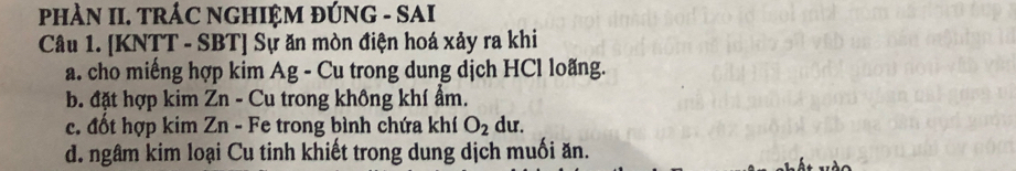 PHÀN II. TRÁC NGHIỆM ĐÚNG - SAI
Câu 1. [KNTT - SBT] Sự ăn mòn điện hoá xảy ra khi
a. cho miếng hợp kim Ag - Cu trong dung dịch HCl loãng.
b. đặt hợp kim Zn - Cu trong không khí ẩm.
c. đốt hợp kim Zn - Fe trong bình chứa khí O_2 du.
d. ngâm kim loại Cu tinh khiết trong dung dịch muối ăn.