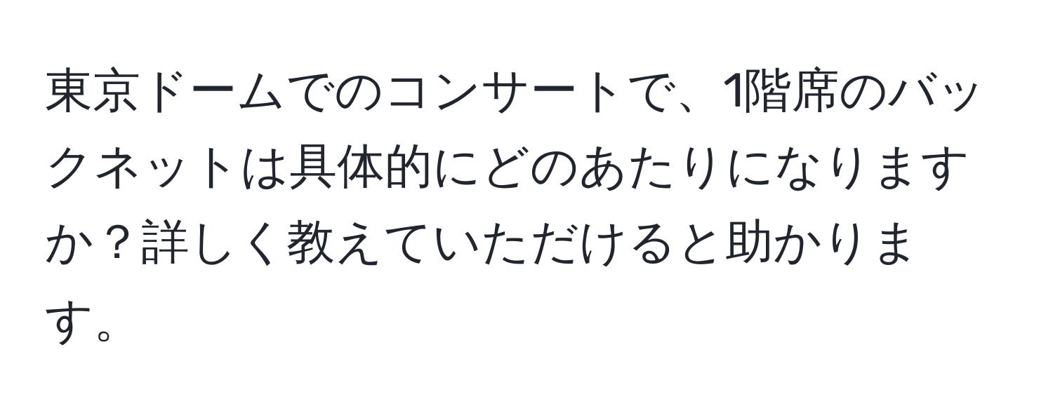 東京ドームでのコンサートで、1階席のバックネットは具体的にどのあたりになりますか？詳しく教えていただけると助かります。