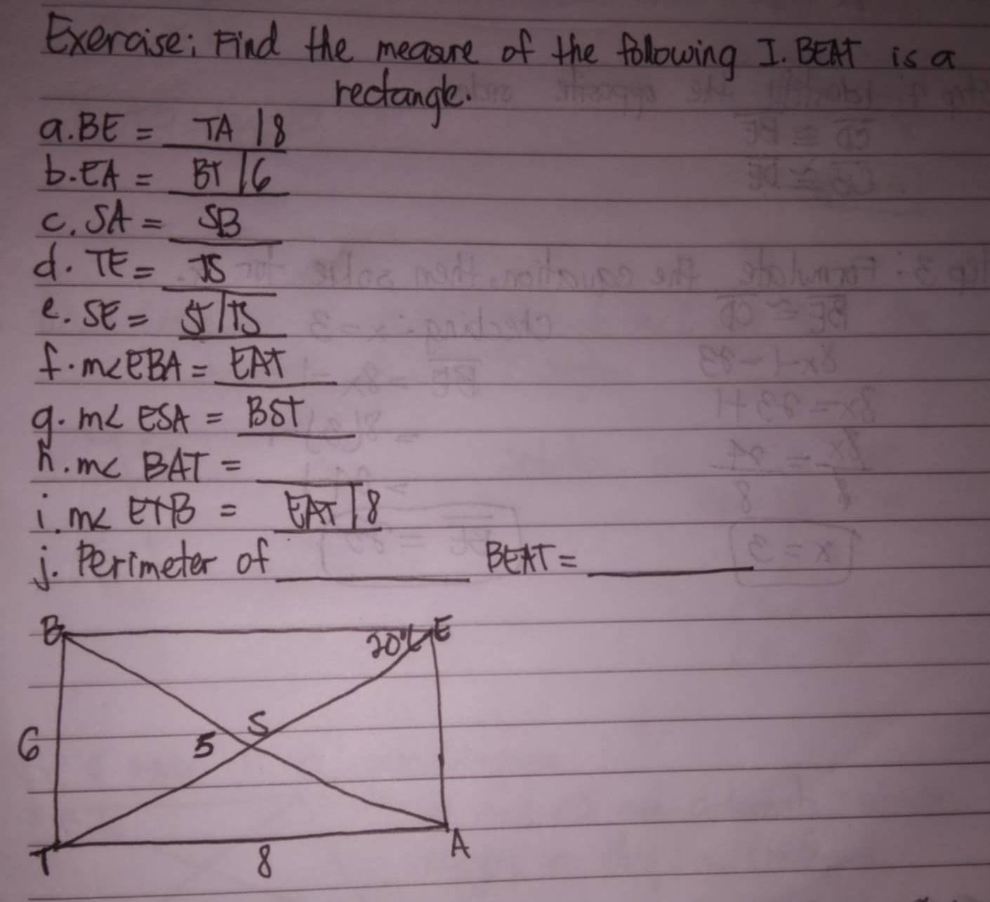 Exercise; Find the measure of the following I. Bent is a
rectangle.
a.BE=_ TA/8
b· EA=BT/6
C,SA=_ SB
7 TE=_ 75
e. SE=_ 5sqrt(15)
f. m∠ EBA=_ EAT
9. M∠ ESA=_ BST
_
h. m∠ BAT=_ 
∴ m∠ EAB=overline EAT|8
j. Perimeter of_ BEAT= _