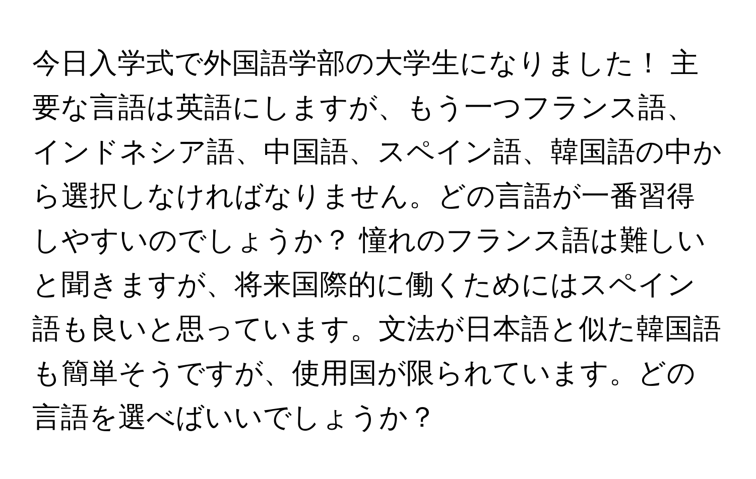 今日入学式で外国語学部の大学生になりました！ 主要な言語は英語にしますが、もう一つフランス語、インドネシア語、中国語、スペイン語、韓国語の中から選択しなければなりません。どの言語が一番習得しやすいのでしょうか？ 憧れのフランス語は難しいと聞きますが、将来国際的に働くためにはスペイン語も良いと思っています。文法が日本語と似た韓国語も簡単そうですが、使用国が限られています。どの言語を選べばいいでしょうか？