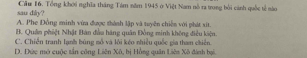 Tổng khởi nghĩa tháng Tám năm 1945 ở Việt Nam nổ ra trong bối cảnh quốc tế nào
sau dây?
A. Phe Đồng minh vừa được thành lập và tuyên chiến với phát xít.
B. Quân phiệt Nhật Bản đầu hàng quân Đồng minh không điều kiện.
C. Chiến tranh lạnh bùng nổ và lôi kéo nhiều quốc gia tham chiến.
D. Đức mở cuộc tấn công Liên Xô, bị Hồng quân Liên Xô đánh bại.