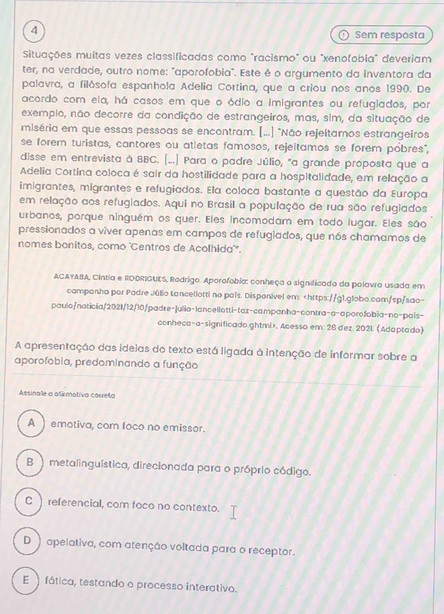 Sem resposta
Situações muitas vezes classificadas como "racismo" ou "xenofobia" deveriam
ter, na verdade, outro nome: "aporofobia". Este é o argumento da inventora da
palavra, a filósofa espanhola Adelia Cortina, que a criou nos anos 1990. De
acordo com ela, há casos em que o ódio a imigrantes ou refugiados, por
exemplo, não decorre da condição de estrangeiros, mas, sim, da situação de
miséria em que essas pessoas se encontram. [..] "Não rejeítamos estrangeiros
se forem turistas, cantores ou atletas famosos, rejeltamos se forem pobres",
disse em entrevista à 8BC. [..] Para o padre Júlio, "a grande proposta que a
Adelia Cortina coloca é sair da hostilidade para a hospitalidade, em relação a
imigrantes, migrantes e refugiados. Ela coloca bastante a questão da Europa
em relação aos refugiados. Aqui no Brasil a população de rua são refugiados
urbanos, porque ninguém os quer. Eles incomodam em todo lugar. Eles são
pressionados a viver apenas em campos de refuglados, que nós chamamos de
nomes bonitos, como 'Centros de Acolhida''.
ACAYABA, Cíntia e RODRIGUES, Rodrigo. Aporofobia: conheça o significado da palavra usada em
campanha por Padre Júlio Lancellotti no país. Disponível em:. Acesso em: 28 dez. 2021. (Adaptado)
A apresentação das ideias do texto está ligada à intenção de informar sobre a
aporofobia, predominando a função
Assinale a ofirmotiva correla
A  emotiva, com foco no emissor.
B  metalinguística, direcionada para o próprio código.
C  referencial, com foco no contexto.
D  apelativa, com atenção voltada para o receptor.
E  fática, testando o processo interativo.