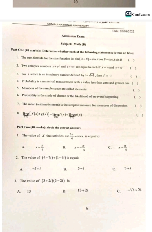 CS CamScanner
SOMALI NATIONAL UNIVERSITY
Date: 20/08/2022
Admission Exam
Subject: Math (B)
Part One (40 marks): Determine whether each of the following statements is true or false:
1. The sum formula for the sine function is: sin (A+B)=sin Acos B+cos Asin B − sin ( )
2. Two complex numbers x+yi and z+i w are equal to each if x= wand y=w ( )
3. For which is an imaginary number defined by i=sqrt(-1) , then i^2=-i ( )
4. Probability is a numerical measurement with a value less than zero and greater one ( )
5. Members of the sample space are called elements ( )
6. Probability is the study of chance or the likelihood of an event happening ( )
7. The mean (arithmetic mean) is the simplest measure for measures of dispersion ( )
8. limlimits _xto c[f(x)· g(x)]=limlimits _xto cf(x)+limlimits _xto cg(x) ( )
Part Two (40 marks): circle the correct answer:
1. The value of X that satisfies csc  3π /4 =sec x is equal to:
A. x= π /4  B. x=- π /4  C. x= π /5 
2. The value of (4+7i)+(1-6i) is equal:
A. -5+i B. 5-i C. 5+i
3. The value of (3+2i)(3-2i) is
A. 13 B. 13+2i C. -13+2i
9