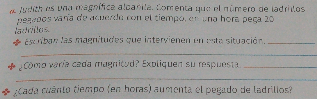 Judith es una magnífica albañila. Comenta que el número de ladrillos 
pegados varía de acuerdo con el tiempo, en una hora pega 20
ladrillos. 
Escriban las magnitudes que intervienen en esta situación._ 
_ 
¿Cómo varía cada magnitud? Expliquen su respuesta._ 
_ 
¿Cada cuánto tiempo (en horas) aumenta el pegado de ladrillos?