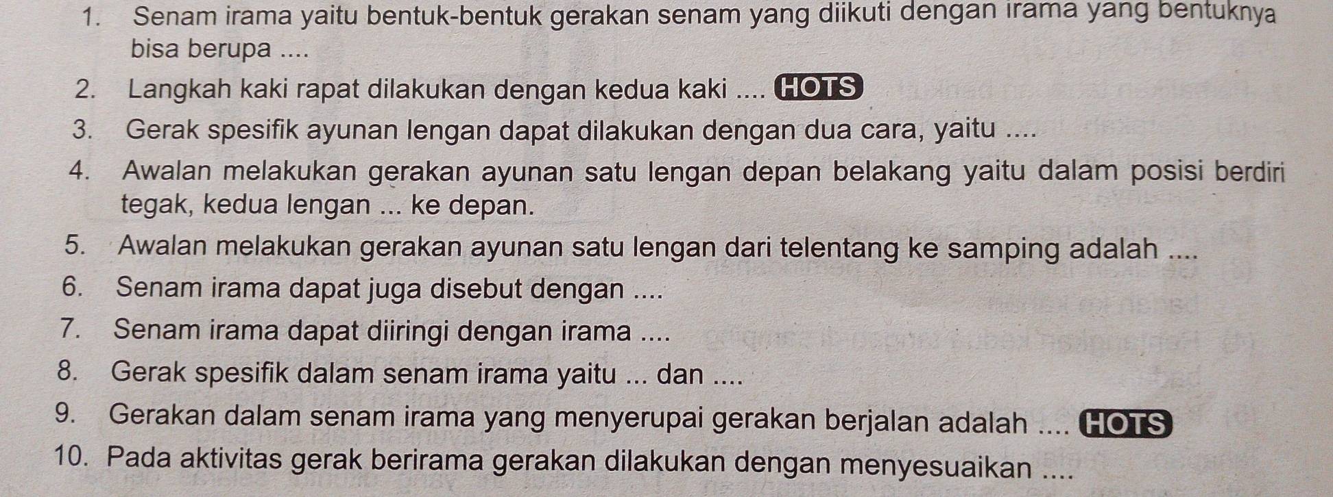 Senam irama yaitu bentuk-bentuk gerakan senam yang diikuti dengan irama yang bentuknya 
bisa berupa .... 
2. Langkah kaki rapat dilakukan dengan kedua kaki .... HOTS 
3. Gerak spesifik ayunan lengan dapat dilakukan dengan dua cara, yaitu .... 
4. Awalan melakukan gerakan ayunan satu lengan depan belakang yaitu dalam posisi berdiri 
tegak, kedua lengan ... ke depan. 
5. Awalan melakukan gerakan ayunan satu lengan dari telentang ke samping adalah .... 
6. Senam irama dapat juga disebut dengan .... 
7. Senam irama dapat diiringi dengan irama .... 
8. Gerak spesifik dalam senam irama yaitu ... dan .... 
9. Gerakan dalam senam irama yang menyerupai gerakan berjalan adalah .... HOTS 
10. Pada aktivitas gerak berirama gerakan dilakukan dengan menyesuaikan ....