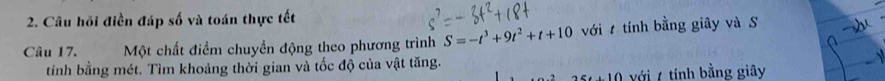 Câu hồi điền đáp số và toán thực tết 
Câu 17. Một chất điểm chuyền động theo phương trình S=-t^3+9t^2+t+10 với tính bằng giây và S 
tíỉnh bằng mét. Tìm khoảng thời gian và tốc độ của vật tăng. 
25.10 với 7 tính bằng giây