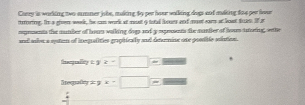 Carey is working two summes ohe, making $9 per hour walking dogs and making 224 per bour 
inturing. In a given week, he can work at must 9 total hours and must car at least fate. If s 
represents the numbter of hours valking dogs and prepresents the nmber of hous tutoring, seite 
and snive a syatem of inequalities graphically and determine one posshie soiution. 
hepalyty z-□
negrality 2y≥ -□ -6x = 
: 
=