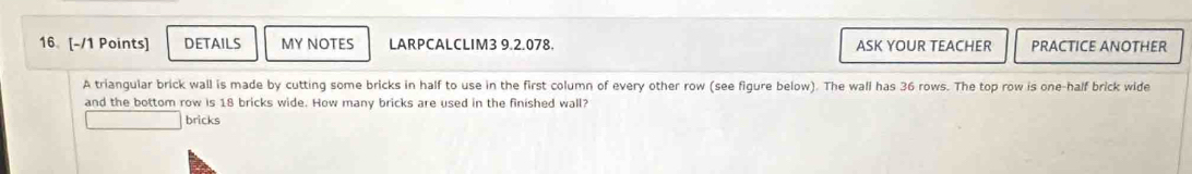 16 [-/1 Points] DETAILS MY NOTES LARPCALCLIM3 9.2.078. ASK YOUR TEACHER PRACTICE ANOTHER 
A triangular brick wall is made by cutting some bricks in half to use in the first column of every other row (see figure below). The wall has 36 rows. The top row is one-half brick wide 
and the bottom row is 18 bricks wide. How many bricks are used in the finished wall? 
bricks