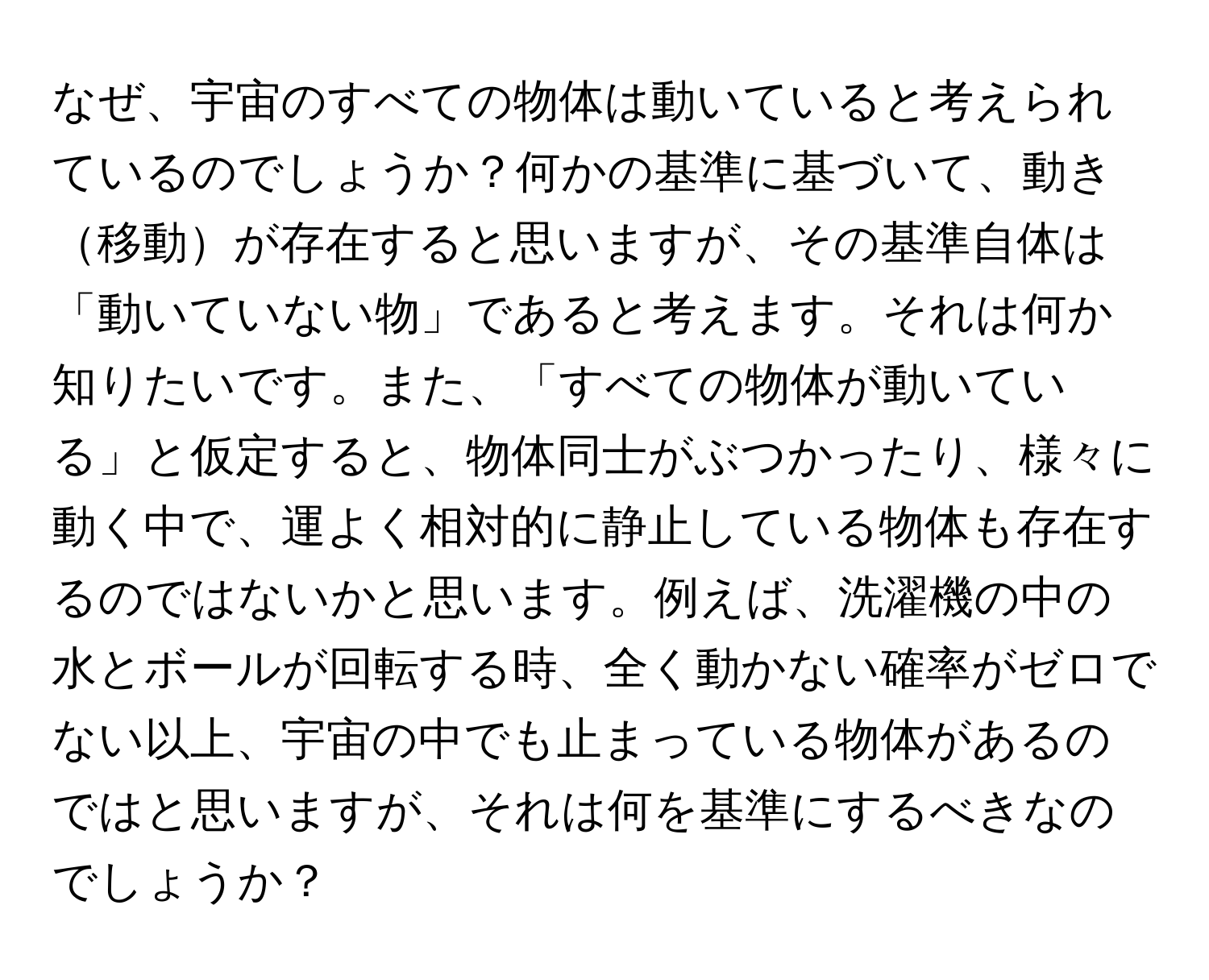 なぜ、宇宙のすべての物体は動いていると考えられているのでしょうか？何かの基準に基づいて、動き移動が存在すると思いますが、その基準自体は「動いていない物」であると考えます。それは何か知りたいです。また、「すべての物体が動いている」と仮定すると、物体同士がぶつかったり、様々に動く中で、運よく相対的に静止している物体も存在するのではないかと思います。例えば、洗濯機の中の水とボールが回転する時、全く動かない確率がゼロでない以上、宇宙の中でも止まっている物体があるのではと思いますが、それは何を基準にするべきなのでしょうか？