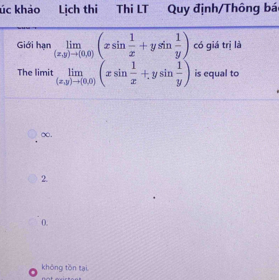 úc khảo Lịch thi Thi LT Quy định/Thông bá
Giới hạn limlimits _(x,y)to (0,0)(xsin  1/x +ysin  1/y ) có giá trị là
The limit limlimits _(x,y)to (0,0)(xsin  1/x +ysin  1/y ) is equal to
∞.
2.
0.
không tồn tại.