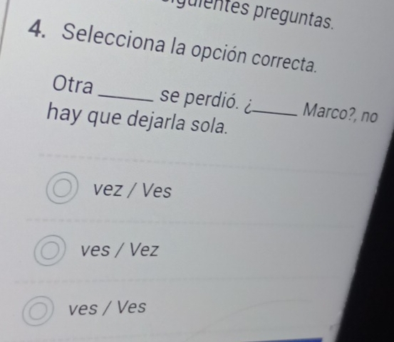 guientes preguntas.
4. Selecciona la opción correcta.
Otra _se perdió. ¿ Marco?, no
hay que dejarla sola._
vez / Ves
ves / Vez
ves / Ves