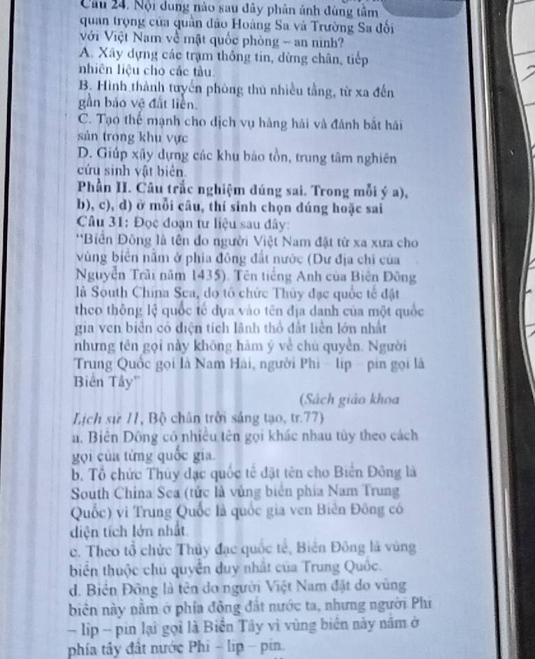 Cầu 24. Nội dung nào sau đây phản ánh đúng tầm
quan trọng của quần đảo Hoàng Sa và Trường Sa đối
Với Việt Nam về mặt quốc phòng - an ninh?
A. Xây dựng các trạm thông tin, dừng chân, tiếp
nhiên liệu cho các tàu.
B. Hình thành tuyến phòng thủ nhiều tầng, từ xa đến
gần báo vệ đất liền.
C. Tạo thể mạnh cho dịch vụ hàng hải và đánh bắt hải
sản trong khu vực
D. Giúp xậy dựng các khu bảo tồn, trung tâm nghiên
cứu sinh vật biên.
Phần II. Câu trắc nghiệm đúng sai. Trong mỗi ý a),
b), c), d) ở mỗi câu, thí sinh chọn dúng hoặc sai
Câu 31: Đọc đoạn tư liệu sau đây:
**Biển Đông là tên do người Việt Nam đặt từ xa xưa cho
Vùng biên nằm ở phía đông đất nước (Dư địa chi của
Nguyễn Trãi năm 1435). Tên tiếng Anh của Biên Đông
là South China Sea, do tổ chức Thủy đạc quốc tế đặt
theo thông lệ quốc tế dựa vào tên địa danh của một quốc
gia ven biển cô diện tích lãnh thổ đất liền lớn nhất
nhưng tên gọi này không hàm ý về chú quyền. Người
Trung Quốc gọi là Nam Hải, người Phi - lip - pin gọi là
Biến Tây''
(Sách giáo khoa
Lịch sử 11, Bộ chân trởi sáng tạo, tr.77)
a. Biên Đông có nhiều tên gọi khác nhau tủy theo cách
gọi của từng quốc gia.
b. Tổ chức Thủy đạc quốc tế đặt tên cho Biển Đông là
South Chína Sea (tức là vùng biển phía Nam Trung
Quốc) vì Trung Quốc là quốc gia ven Biên Đông có
diện tích lớn nhất
c. Theo tổ chức Thủy đạc quốc tế, Biên Đông là vùng
biển thuộc chủ quyền duy nhất của Trung Quốc.
d. Biển Đông là tên do người Việt Nam đặt do vùng
biên này nằm ở phía đông đất nước ta, nhưng người Phi
lip - pin lại gọi là Biển Tây vì vùng biển này năm ở
phía tây đất nước Phi - lip - pin.