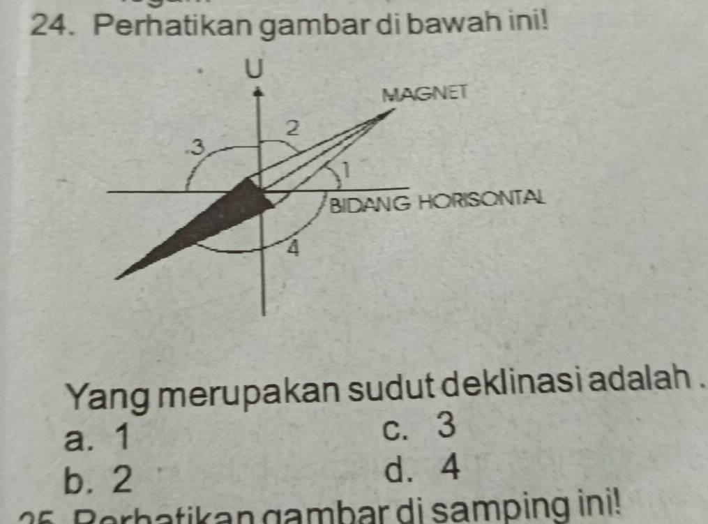 Perhatikan gambar di bawah ini!
U
MAGNET
2. 3
1
BIDANG HORISONTAL
4
Yang merupakan sudut deklinasi adalah .
a. 1 c. 3
b. 2 d. 4
26 Berbatikan gambar di samping ini!