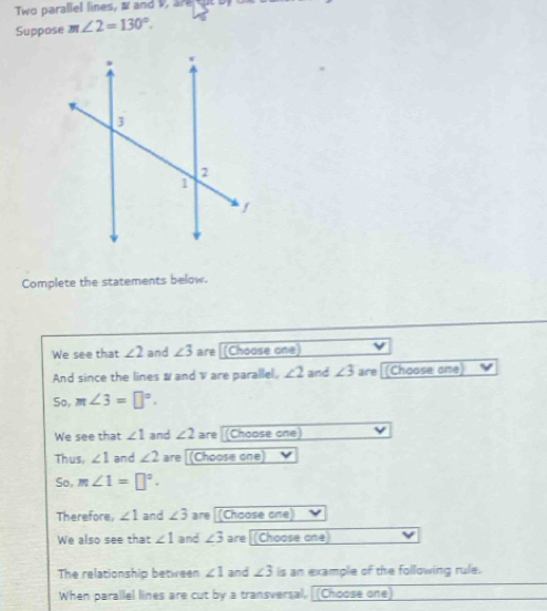 wo parallel lines, and v , are cu t b 
Suppose m∠ 2=130°. 
Complete the statements below. 
We see that ∠ 2 and ∠ 3 are [(Choose one) 
And since the lines & and are parallel, ∠ 2 and ∠ 3 are [(Choose one) 
So, m∠ 3=□°. 
We see that ∠ 1 and ∠ 2 are (Choose one) 
Thus, ∠ 1 and ∠ 2 are [(Choose one) 
So, m∠ 1=□°. 
Therefore, ∠ 1 and ∠ 3 are (Choose one) 
We also see that ∠ 1 and ∠ 3 are [(Choose one) 
The relationship between ∠ 1 and ∠ 3 is an example of the following rule. 
When parallel lines are cut by a transversal, (Choose one)