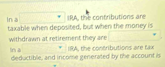 In a □ 1 IRA, the contributions are 
taxable when deposited, but when the money is 
withdrawn at retirement they are □
In a IRA, the contributions are tax 
deductible, and income generated by the account is