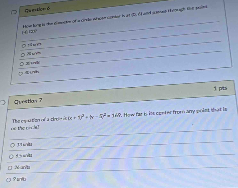 How long is the diameter of a circle whose center is at (0,6) and passes through the point
f- 8,12) ?
10 units
20 units
30 units
40 units
1 pts
Question 7
The equation of a circle is (x+1)^2+(y-5)^2=169. How far is its center from any point that is
on the circle?
13 units
6.5 units
26 units
9 units